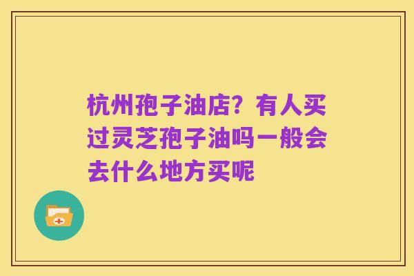 杭州孢子油店？有人买过灵芝孢子油吗一般会去什么地方买呢