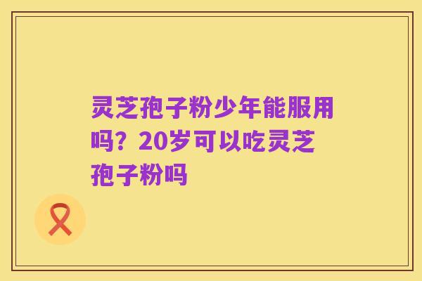 灵芝孢子粉少年能服用吗?20岁可以吃灵芝孢子粉吗