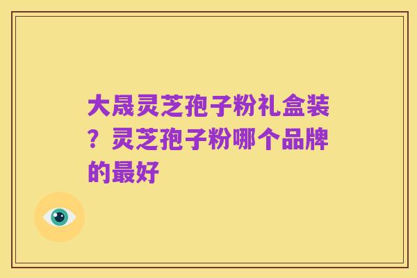 大晟灵芝孢子粉礼盒装？灵芝孢子粉哪个品牌的最好