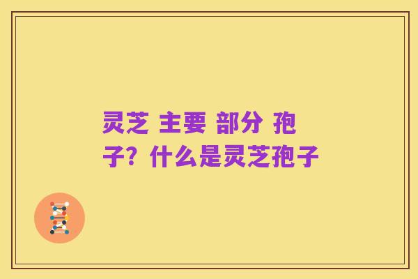 灵芝 主要 部分 孢子?什么是灵芝孢子