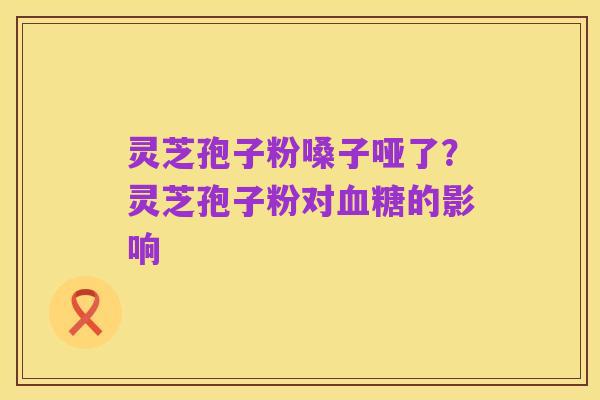 灵芝孢子粉嗓子哑了?灵芝孢子粉对血糖的影响