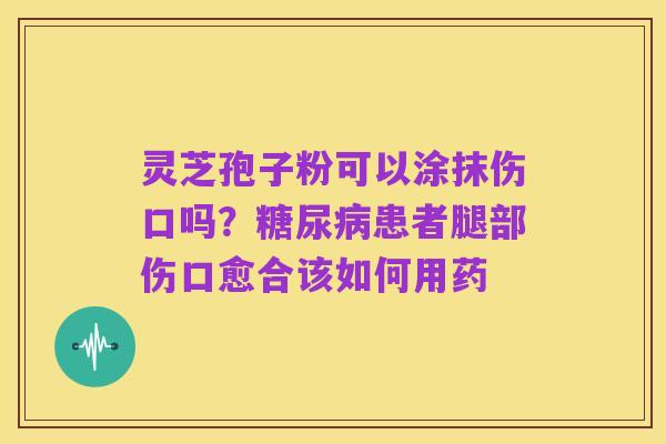 灵芝孢子粉可以涂抹伤口吗？糖尿病患者腿部伤口愈合该如何用药