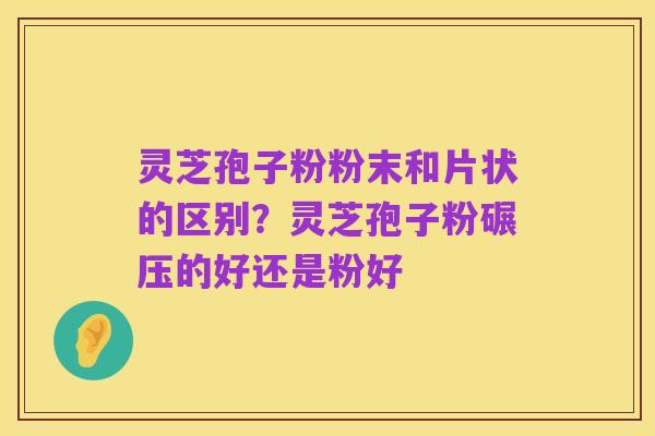灵芝孢子粉粉末和片状的区别?灵芝孢子粉碾压的好还是粉好