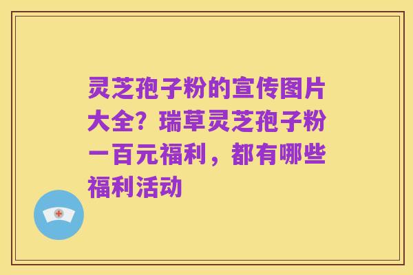 灵芝孢子粉的宣传图片大全？瑞草灵芝孢子粉一百元福利，都有哪些福利活动