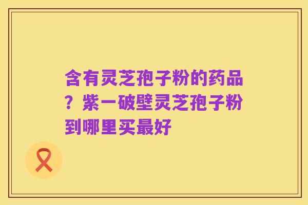 含有灵芝孢子粉的药品？紫一破壁灵芝孢子粉到哪里买最好