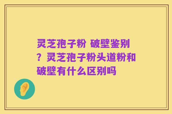 灵芝孢子粉 破壁鉴别?灵芝孢子粉头道粉和破壁有什么区别吗