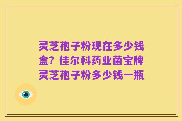 灵芝孢子粉现在多少钱盒？佳尔科药业菌宝牌灵芝孢子粉多少钱一瓶