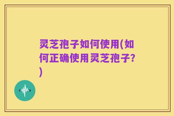 灵芝孢子如何使用(如何正确使用灵芝孢子?)