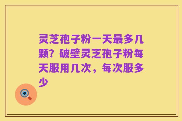 灵芝孢子粉一天最多几颗?破壁灵芝孢子粉每天服用几次,每次服多少