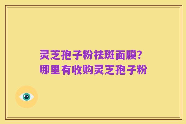 灵芝孢子粉祛斑面膜?哪里有收购灵芝孢子粉