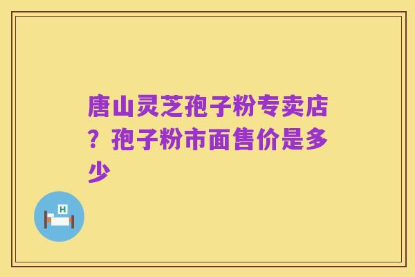 唐山灵芝孢子粉专卖店？孢子粉市面售价是多少