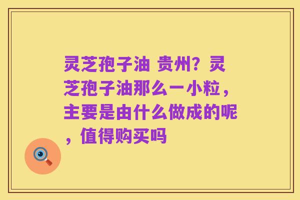 灵芝孢子油 贵州?灵芝孢子油那么一小粒,主要是由什么做成的呢,值得购买吗