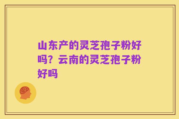 山东产的灵芝孢子粉好吗？云南的灵芝孢子粉好吗