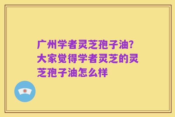 广州学者灵芝孢子油?大家觉得学者灵芝的灵芝孢子油怎么样
