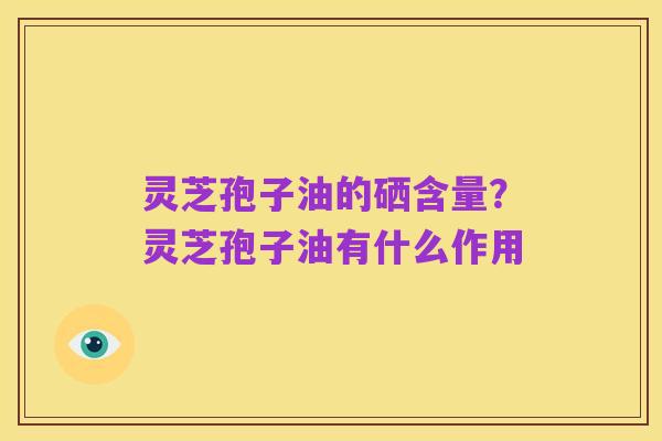 灵芝孢子油的硒含量?灵芝孢子油有什么作用