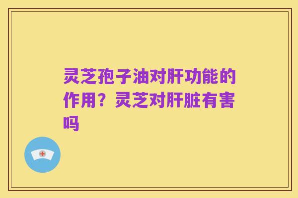 灵芝孢子油对肝功能的作用?灵芝对肝脏有害吗