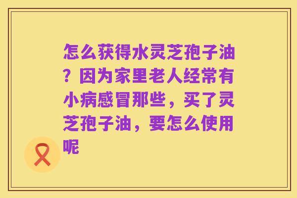 怎么获得水灵芝孢子油?因为家里老人经常有小病感冒那些,买了灵芝孢子油,要怎么使用呢
