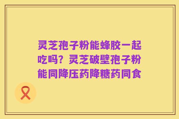 灵芝孢子粉能蜂胶一起吃吗?灵芝破壁孢子粉能同降压药降糖药同食