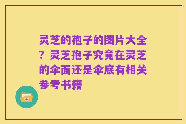 灵芝的孢子的图片大全？灵芝孢子究竟在灵芝的伞面还是伞底有相关参考书籍