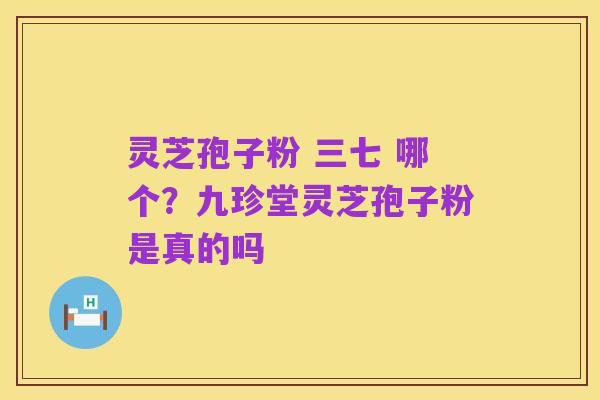 灵芝孢子粉 三七 哪个？九珍堂灵芝孢子粉是真的吗