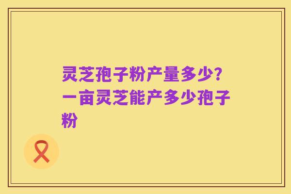 灵芝孢子粉产量多少?一亩灵芝能产多少孢子粉