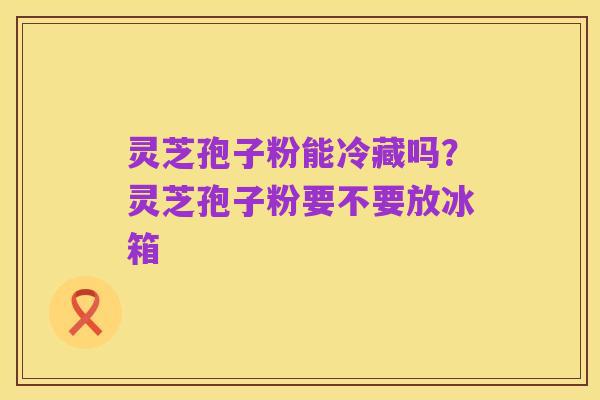 灵芝孢子粉能冷藏吗?灵芝孢子粉要不要放冰箱