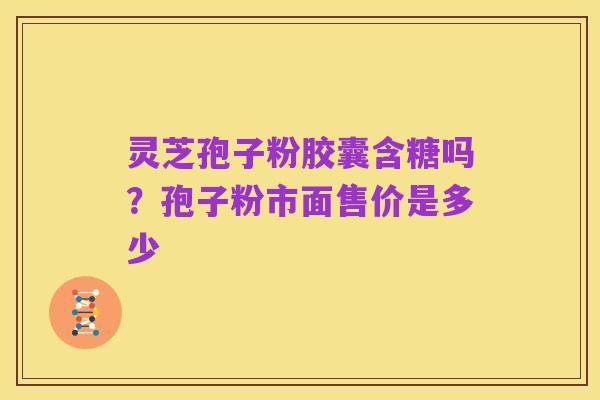 灵芝孢子粉胶囊含糖吗?孢子粉市面售价是多少