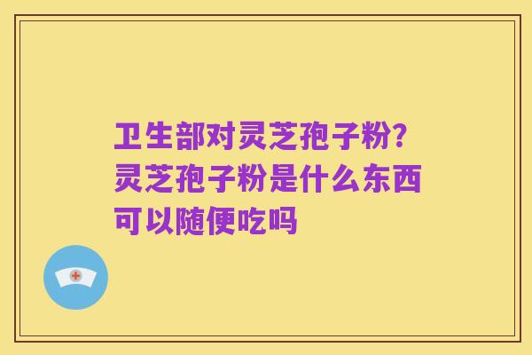 卫生部对灵芝孢子粉？灵芝孢子粉是什么东西可以随便吃吗