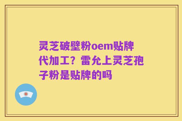 灵芝破壁粉oem贴牌代加工?雷允上灵芝孢子粉是贴牌的吗