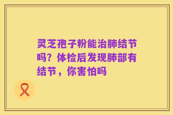 灵芝孢子粉能治肺结节吗？体检后发现肺部有结节，你害怕吗