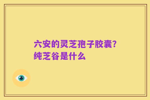 六安的灵芝孢子胶囊？纯芝谷是什么
