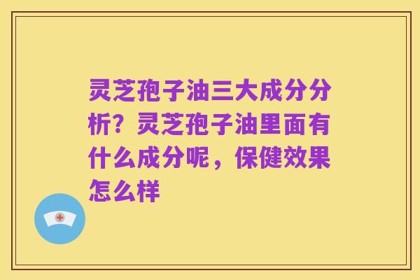 灵芝孢子油三大成分分析?灵芝孢子油里面有什么成分呢,保健效果怎么样