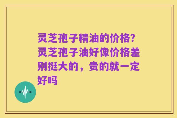 灵芝孢子精油的价格?灵芝孢子油好像价格差别挺大的,贵的就一定好吗