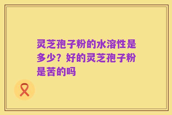 灵芝孢子粉的水溶性是多少?好的灵芝孢子粉是苦的吗