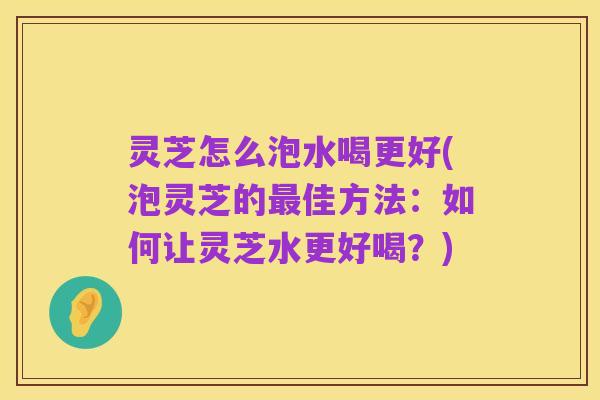 灵芝怎么泡水喝更好(泡灵芝的最佳方法:如何让灵芝水更好喝?)