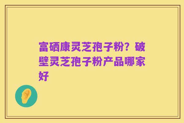 富硒康灵芝孢子粉？破壁灵芝孢子粉产品哪家好
