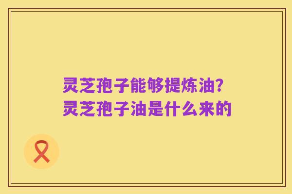 灵芝孢子能够提炼油?灵芝孢子油是什么来的