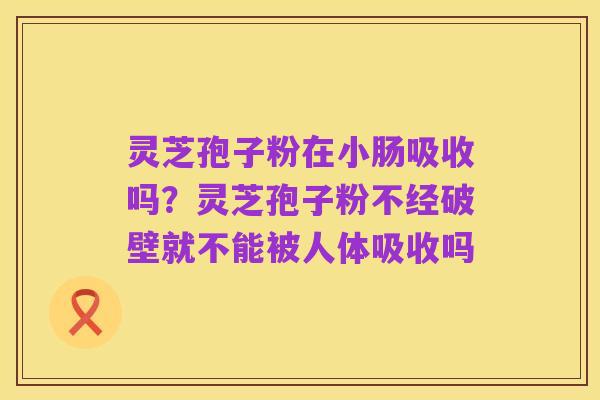 灵芝孢子粉在小肠吸收吗?灵芝孢子粉不经破壁就不能被人体吸收吗