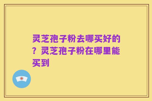灵芝孢子粉去哪买好的?灵芝孢子粉在哪里能买到