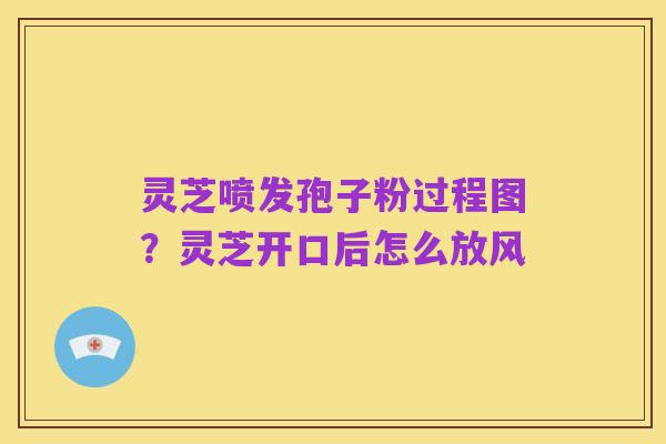 灵芝喷发孢子粉过程图?灵芝开口后怎么放风