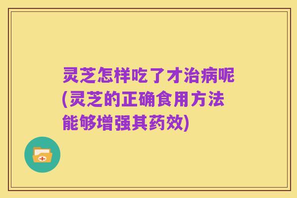 灵芝怎样吃了才治病呢(灵芝的正确食用方法能够增强其药效)