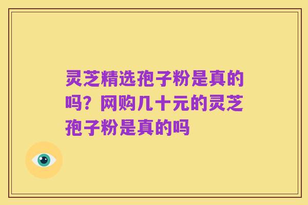 灵芝精选孢子粉是真的吗?网购几十元的灵芝孢子粉是真的吗