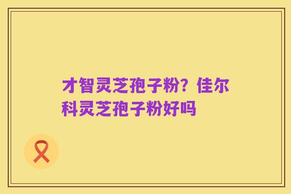 才智灵芝孢子粉？佳尔科灵芝孢子粉好吗
