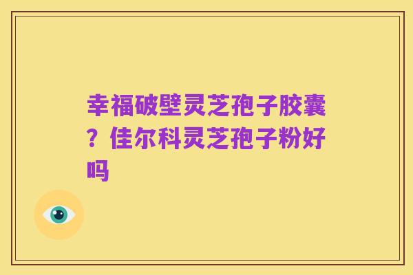 幸福破壁灵芝孢子胶囊?佳尔科灵芝孢子粉好吗