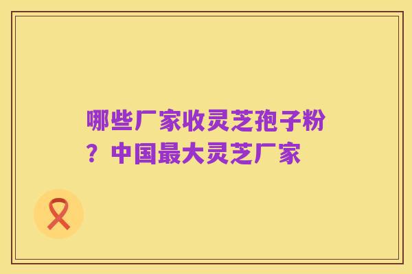 哪些厂家收灵芝孢子粉？中国最大灵芝厂家