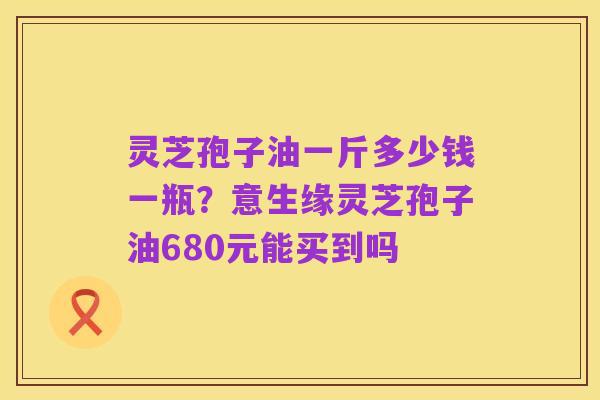 灵芝孢子油一斤多少钱一瓶?意生缘灵芝孢子油680元能买到吗