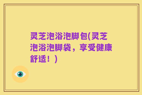 灵芝泡浴泡脚包(灵芝泡浴泡脚袋,享受健康舒适!)
