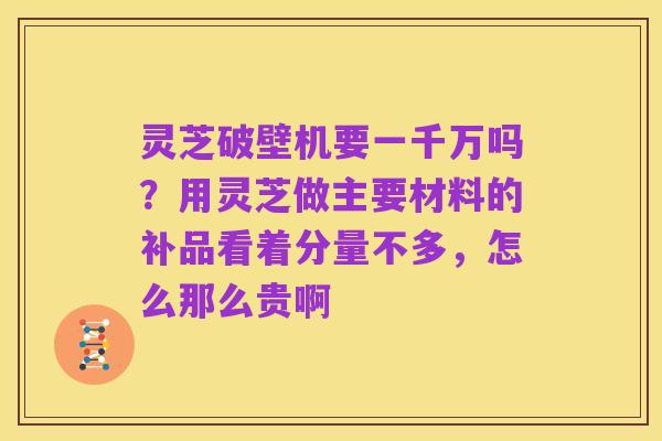 灵芝破壁机要一千万吗?用灵芝做主要材料的补品看着分量不多,怎么那么贵啊
