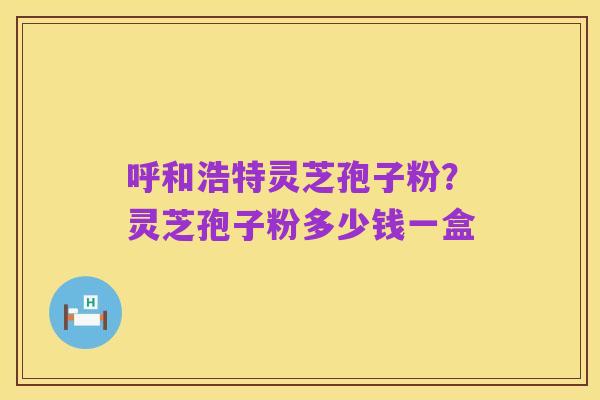呼和浩特灵芝孢子粉?灵芝孢子粉多少钱一盒