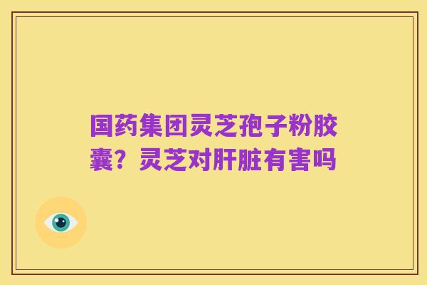 国药集团灵芝孢子粉胶囊?灵芝对肝脏有害吗